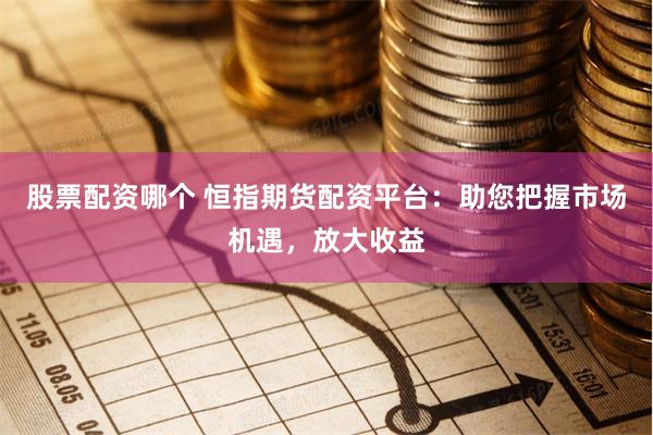 股票配资哪个 恒指期货配资平台：助您把握市场机遇，放大收益
