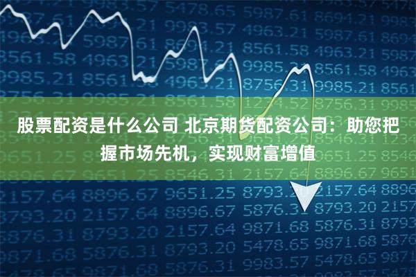 股票配资是什么公司 北京期货配资公司：助您把握市场先机，实现财富增值