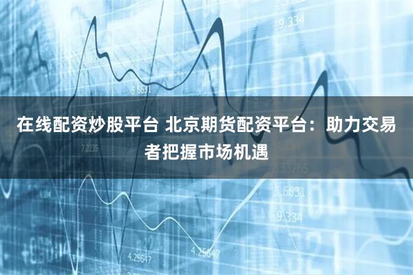 在线配资炒股平台 北京期货配资平台：助力交易者把握市场机遇