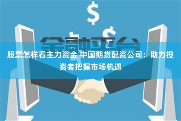 股票怎样看主力资金 中国期货配资公司：助力投资者把握市场机遇