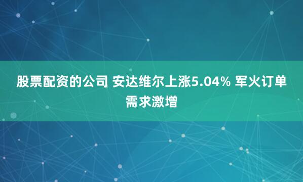 股票配资的公司 安达维尔上涨5.04% 军火订单需求激增