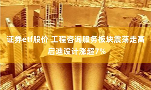 证券etf股价 工程咨询服务板块震荡走高 启迪设计涨超7%