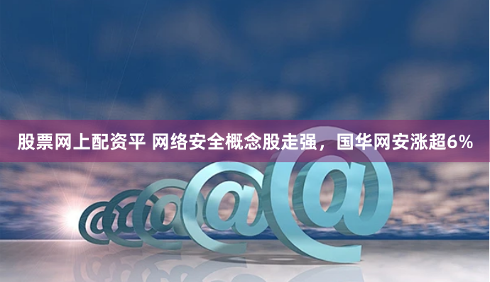 股票网上配资平 网络安全概念股走强，国华网安涨超6%