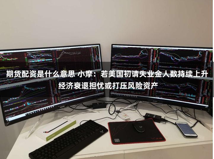 期货配资是什么意思 小摩：若美国初请失业金人数持续上升 经济衰退担忧或打压风险资产