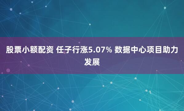 股票小额配资 任子行涨5.07% 数据中心项目助力发展