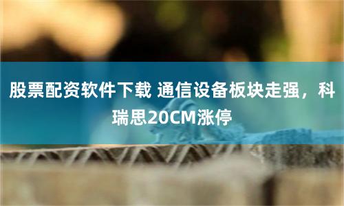 股票配资软件下载 通信设备板块走强，科瑞思20CM涨停