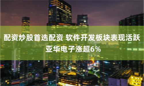 配资炒股首选配资 软件开发板块表现活跃 亚华电子涨超6%