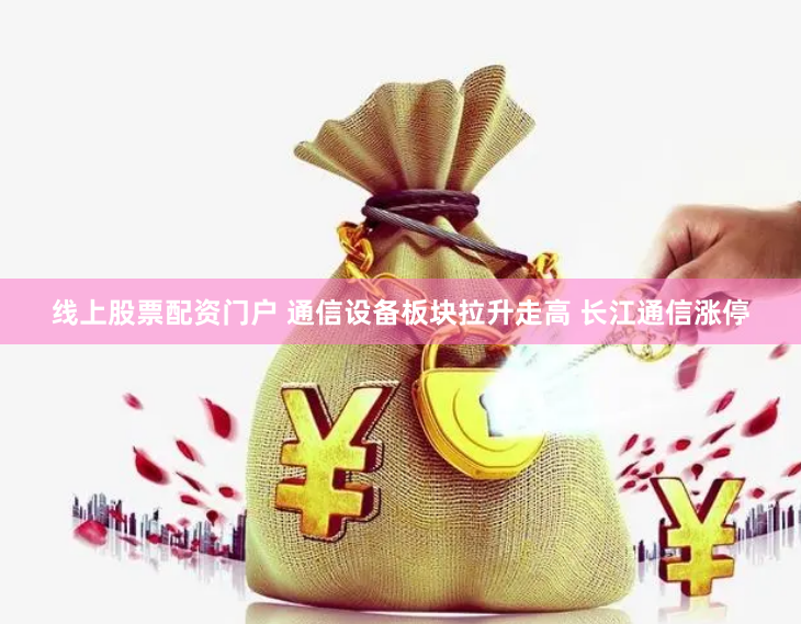 线上股票配资门户 通信设备板块拉升走高 长江通信涨停