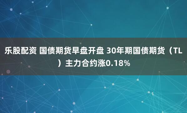 乐股配资 国债期货早盘开盘 30年期国债期货(TL)主力合约涨0.18%