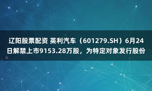 辽阳股票配资 英利汽车（601279.SH）6月24日解禁上市9153.28万股，为特定对象发行股份