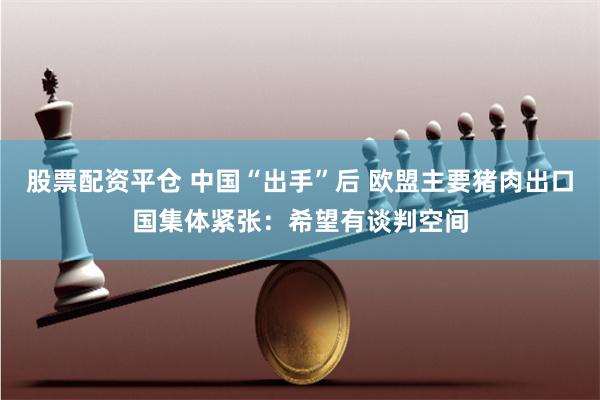 股票配资平仓 中国“出手”后 欧盟主要猪肉出口国集体紧张：希望有谈判空间