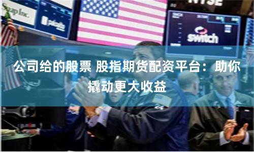 公司给的股票 股指期货配资平台:助你撬动更大收益