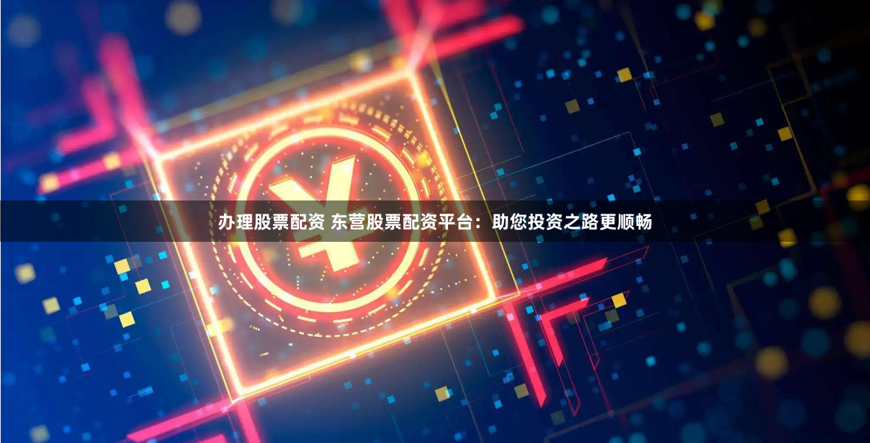 办理股票配资 东营股票配资平台：助您投资之路更顺畅