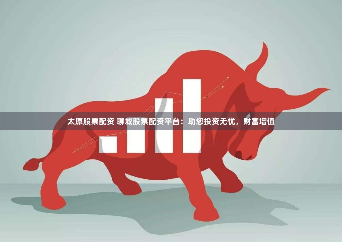 太原股票配资 聊城股票配资平台:助您投资无忧,财富增值