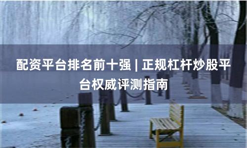 配资平台排名前十强 | 正规杠杆炒股平台权威评测指南