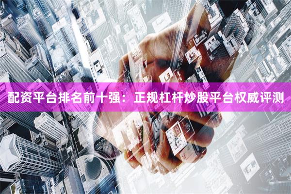 配资平台排名前十强：正规杠杆炒股平台权威评测