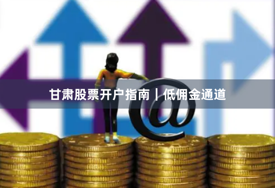 甘肃股票开户指南｜低佣金通道