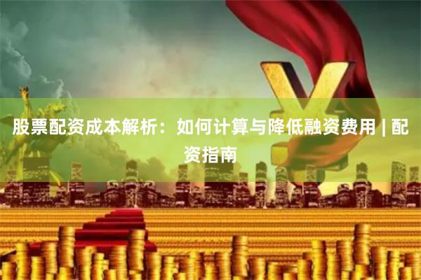 股票配资成本解析：如何计算与降低融资费用 | 配资指南